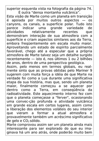 superior esquerda vista na fotografia da página 74.
É outra "densa montanha vulcânica”.
Esta visão de Marte como um planeta em transição
é apoiada por muitos outros aspectos — os
canyons, os canais, a superfície polar. Tudo isto
parece indicar uma grande variedade de
atividades relativamente recentes que
demonstram interação de sua atmosfera com a
superfície e criam aspectos similares aos da Terra,
embora freqüentemente em escala muito maior.
Aproveitando um estado de espírito parcialmente
favorável, chego até a especular que a própria
atmosfera de Marte talvez seja um detalhe surgido
recentemente — isto é, nos últimos 1 ou 2 bilhões
de anos, dentro de uma perspectiva geológica.
Assim, pelo menos em termos globais, eu real-
mente sinto que as provas obtidas pelo Mariner 9
sugerem com muita força a idéia de que Marte na
verdade foi como a Lua durante uma significativa
etapa da sua história, mas que, sendo um planeta
maior, finalmente começou a se aquecer por
dentro como a Terra, em conseqüência da
radioatividade. Este aquecimento interno fez com
que o planeta começasse a "ferver", ocasionando
uma convec-ção profunda e atividade vuIcânica
em grande escala em certos lugares, assim como
a liberação dos elementos voláteis do seu interior
que vieram a formar a atual atmosfera e
provavelmente também um acréscimo significativo
de gelo e CO2 sólido.
Marte comprovou assim ser um planeta ainda mais
interessante para ser explorado do que eu ima-
ginava há um ano atrás, onde poderão muito bem
 