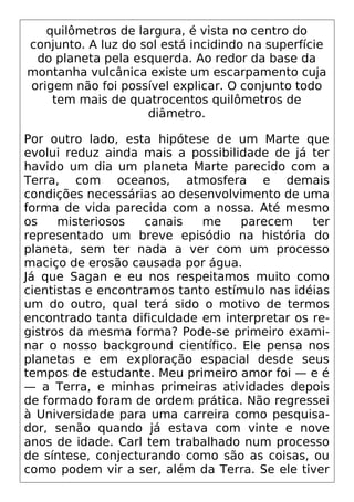 quilômetros de largura, é vista no centro do
conjunto. A luz do sol está incidindo na superfície
do planeta pela esquerda. Ao redor da base da
montanha vulcânica existe um escarpamento cuja
origem não foi possível explicar. O conjunto todo
tem mais de quatrocentos quilômetros de
diâmetro.
Por outro lado, esta hipótese de um Marte que
evolui reduz ainda mais a possibilidade de já ter
havido um dia um planeta Marte parecido com a
Terra, com oceanos, atmosfera e demais
condições necessárias ao desenvolvimento de uma
forma de vida parecida com a nossa. Até mesmo
os misteriosos canais me parecem ter
representado um breve episódio na história do
planeta, sem ter nada a ver com um processo
maciço de erosão causada por água.
Já que Sagan e eu nos respeitamos muito como
cientistas e encontramos tanto estímulo nas idéias
um do outro, qual terá sido o motivo de termos
encontrado tanta dificuldade em interpretar os re-
gistros da mesma forma? Pode-se primeiro exami-
nar o nosso background científico. Ele pensa nos
planetas e em exploração espacial desde seus
tempos de estudante. Meu primeiro amor foi — e é
— a Terra, e minhas primeiras atividades depois
de formado foram de ordem prática. Não regressei
à Universidade para uma carreira como pesquisa-
dor, senão quando já estava com vinte e nove
anos de idade. Carl tem trabalhado num processo
de síntese, conjecturando como são as coisas, ou
como podem vir a ser, além da Terra. Se ele tiver
 