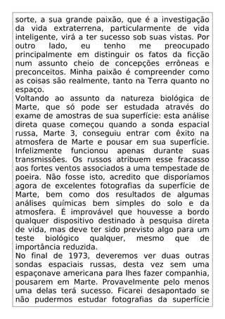 sorte, a sua grande paixão, que é a investigação
da vida extraterrena, particularmente de vida
inteligente, virá a ter sucesso sob suas vistas. Por
outro lado, eu tenho me preocupado
principalmente em distinguir os fatos da ficção
num assunto cheio de concepções errôneas e
preconceitos. Minha paixão é compreender como
as coisas são realmente, tanto na Terra quanto no
espaço.
Voltando ao assunto da natureza biológica de
Marte, que só pode ser estudada através do
exame de amostras de sua superfície: esta análise
direta quase começou quando a sonda espacial
russa, Marte 3, conseguiu entrar com êxito na
atmosfera de Marte e pousar em sua superfície.
Infelizmente funcionou apenas durante suas
transmissões. Os russos atribuem esse fracasso
aos fortes ventos associados a uma tempestade de
poeira. Não fosse isto, acredito que disporíamos
agora de excelentes fotografias da superfície de
Marte, bem como dos resultados de algumas
análises químicas bem simples do solo e da
atmosfera. É improvável que houvesse a bordo
qualquer dispositivo destinado à pesquisa direta
de vida, mas deve ter sido previsto algo para um
teste biológico qualquer, mesmo que de
importância reduzida.
No final de 1973, deveremos ver duas outras
sondas espaciais russas, desta vez sem uma
espaçonave americana para lhes fazer companhia,
pousarem em Marte. Provavelmente pelo menos
uma delas terá sucesso. Ficarei desapontado se
não pudermos estudar fotografias da superfície
 