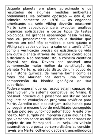 daquele planeta em plano aproximado e os
resultados de algumas medidas ambientais
preliminares. Na próxima oposição — isto é, no
primeiro semestre de 1976 — os engenhos
americanos da série Viking deverão pousarem
Marte com capacidade para executar análises
orgânicas sofisticadas e certos tipos de testes
biológicos. Há grandes esperanças nessa missão,
mas eu pessoalmente continuo a duvidar que
mesmo um robô tão complexo e caro quanto o
Viking seja capaz de levar a cabo uma tarefa difícil
como a verificação precisa da existência de vida
em outro planeta através de recursos controlados
a distância. Não obstante isto, a colheita científica
deverá ser rica. Deverá ser possível uma
compreensão muito melhor da constituição do
planeta Marte, e, através disto, de um pouco de
sua história química, da mesma forma como as
fotos dos Mariner nos deram uma melhor
compreensão da história geológica de sua
superfície.
Pode-se esperar que os russos sejam capazes de
desenvolver um sistema compatível ao Viking. É
possível inclusive que possamos assistir ao passo
seguinte na evolução do programa soviético para
Marte. Acredito que eles estejam trabalhando para
conseguir o mesmo tipo de mobilidade conseguido
na Lua pelo seu Lunokhod automático. A este pro-
pósito, têm surgido na imprensa russa alguns arti-
gos versando sobre as dificuldades encontradas no
projeto de um Marsokhod — ou seja, um veículo
automático que possa percorrerdistâncias conside-
ráveis em Marte, colhendo dados e transmitindo-os
 