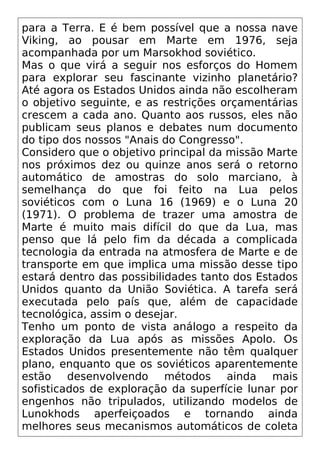 para a Terra. E é bem possível que a nossa nave
Viking, ao pousar em Marte em 1976, seja
acompanhada por um Marsokhod soviético.
Mas o que virá a seguir nos esforços do Homem
para explorar seu fascinante vizinho planetário?
Até agora os Estados Unidos ainda não escolheram
o objetivo seguinte, e as restrições orçamentárias
crescem a cada ano. Quanto aos russos, eles não
publicam seus planos e debates num documento
do tipo dos nossos "Anais do Congresso".
Considero que o objetivo principal da missão Marte
nos próximos dez ou quinze anos será o retorno
automático de amostras do solo marciano, à
semelhança do que foi feito na Lua pelos
soviéticos com o Luna 16 (1969) e o Luna 20
(1971). O problema de trazer uma amostra de
Marte é muito mais difícil do que da Lua, mas
penso que lá pelo fim da década a complicada
tecnologia da entrada na atmosfera de Marte e de
transporte em que implica uma missão desse tipo
estará dentro das possibilidades tanto dos Estados
Unidos quanto da União Soviética. A tarefa será
executada pelo país que, além de capacidade
tecnológica, assim o desejar.
Tenho um ponto de vista análogo a respeito da
exploração da Lua após as missões Apolo. Os
Estados Unidos presentemente não têm qualquer
plano, enquanto que os soviéticos aparentemente
estão desenvolvendo métodos ainda mais
sofisticados de exploração da superfície lunar por
engenhos não tripulados, utilizando modelos de
Lunokhods aperfeiçoados e tornando ainda
melhores seus mecanismos automáticos de coleta
 