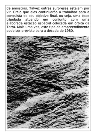 de amostras. Talvez outras surpresas estejam por
vir. Creio que eles continuarão a trabalhar para a
conquista de seu objetivo final, ou seja, uma base
tripulada atuando em conjunto com uma
elaborada estação espacial colocada em órbita da
Terra. Mais uma vez, este tipo de empreendimento
pode ser previsto para a década de 1980.
 
