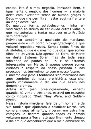 contas, isto é o meu negócio. Pensando bem, é
igualmente o negócio dos homens — a maioria
deles com excelente senso de humor, graças a
Deus — que me permitiram estar aqui na frente e
ao longo deste livro.
De qualquer forma, estabelecemos minha rei-
vindicação ao direito de ter vivido outras vidas, o
que me autoriza a tentar escrever este Prefácio
sem pontificar.
Reivindico também a qualidade de marciano,
porque este é um ponto biológico/teológico a que
voltarei repetidas vezes. Somos todos filhos de
Aristóteles, o que é o mesmo que dizer que somos
filhos do Universo. Não apenas da Terra, de Marte
ou deste Sistema Solar, mas de toda essa
infinidade de pontos de luz. E se estamos
interessados em Marte, é apenas porque somos
curiosos a respeito do nosso passado e nos
preocupamos terrivelmente com o nosso futuro.
E mesmo que jamais tenhamos sido marcianos nos
anos sombrios de nossa pré-história, está che-
gando rapidamente o dia em que assim nos
denominaremos.
Antevi isto (não presunçosamente, espero)
quando, há vinte e três anos, escrevi um estranho
conto intitulado "Dark They Were, and Golden-
Eyed".
Nessa história marciana, falei de um homem e de
sua família que ajudaram a colonizar Marte. Eles
comeram seus alimentos, viveram em estranhas
estações, e ficaram quando todos os demais
voltaram para a Terra, até que finalmente chegou
o dia em que descobriram que o meio ambiente do
 