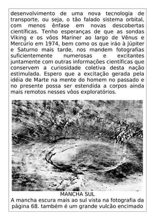 desenvolvimento de uma nova tecnologia de
transporte, ou seja, o tâo falado sistema orbital,
com menos ênfase em novas descobertas
científicas. Tenho esperanças de que as sondas
Viking e os vôos Mariner ao largo de Vênus e
Mercúrio em 1974, bem como os que iráo à Júpiter
e Saturno mais tarde, nos mandem fotografias
suficientemente numerosas e excitantes
juntamente com outras informações científicas que
conservem a curiosidade coletiva desta nação
estimulada. Espero que a excitação gerada pela
idéia de Marte na mente do homem no passado e
no presente possa ser estendida a corpos ainda
mais remotos nesses vôos exploratórios.
MANCHA SUL
A mancha escura mais ao sul vista na fotografia da
página 68. também é um grande vulcão encimado
 