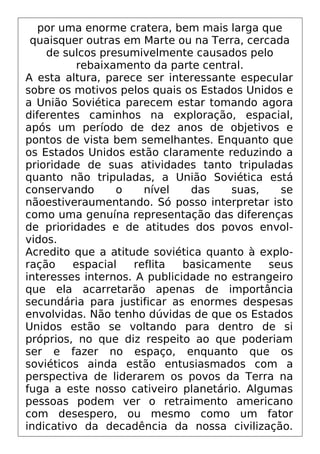 por uma enorme cratera, bem mais larga que
quaisquer outras em Marte ou na Terra, cercada
de sulcos presumivelmente causados pelo
rebaixamento da parte central.
A esta altura, parece ser interessante especular
sobre os motivos pelos quais os Estados Unidos e
a União Soviética parecem estar tomando agora
diferentes caminhos na exploração, espacial,
após um período de dez anos de objetivos e
pontos de vista bem semelhantes. Enquanto que
os Estados Unidos estão claramente reduzindo a
prioridade de suas atividades tanto tripuladas
quanto não tripuladas, a União Soviética está
conservando o nível das suas, se
nãoestiveraumentando. Só posso interpretar isto
como uma genuína representação das diferenças
de prioridades e de atitudes dos povos envol-
vidos.
Acredito que a atitude soviética quanto à explo-
ração espacial reflita basicamente seus
interesses internos. A publicidade no estrangeiro
que ela acarretarão apenas de importância
secundária para justificar as enormes despesas
envolvidas. Não tenho dúvidas de que os Estados
Unidos estão se voltando para dentro de si
próprios, no que diz respeito ao que poderiam
ser e fazer no espaço, enquanto que os
soviéticos ainda estão entusiasmados com a
perspectiva de liderarem os povos da Terra na
fuga a este nosso cativeiro planetário. Algumas
pessoas podem ver o retraimento americano
com desespero, ou mesmo como um fator
indicativo da decadência da nossa civilização.
 