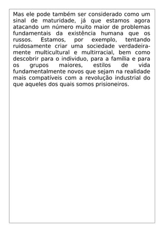 Mas ele pode também ser considerado como um
sinal de maturidade, já que estamos agora
atacando um número muito maior de problemas
fundamentais da existência humana que os
russos. Estamos, por exemplo, tentando
ruidosamente criar uma sociedade verdadeira-
mente multicultural e multirracial, bem como
descobrir para o individuo, para a família e para
os grupos maiores, estilos de vida
fundamentalmente novos que sejam na realidade
mais compatíveis com a revolução industrial do
que aqueles dos quais somos prisioneiros.
 