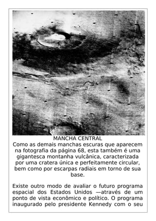 MANCHA CENTRAL
Como as demais manchas escuras que aparecem
na fotografia da página 68, esta também é uma
gigantesca montanha vulcânica, caracterizada
por uma cratera única e perfeitamente circular,
bem como por escarpas radiais em torno de sua
base.
Existe outro modo de avaliar o futuro programa
espacial dos Estados Unidos —através de um
ponto de vista econômico e político. O programa
inaugurado pelo presidente Kennedy com o seu
 