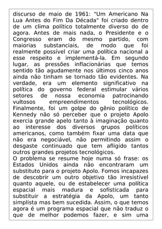 discurso de maio de 1961: "Um Americano Na
Lua Antes do Fim Da Década" foi criado dentro
de um clima político totalmente diverso do de
agora. Antes de mais nada, o Presidente e o
Congresso eram do mesmo partido, com
maiorias substanciais, de modo que foi
realmente possível criar uma política nacional a
esse respeito e implementá-la. Em segundo
lugar, as pressões inflacionárias que temos
sentido tão agudamente nos últimos cinco anos
ainda não tinham se tornado tão evidentes. Na
verdade, era um elemento significativo na
política do governo federal estimular vários
setores de nossa economia patrocinando
vultosos empreendimentos tecnológicos.
Finalmente, foi um golpe do gênio político de
Kennedy não só perceber que o projeto Apolo
exercia grande apelo tanto à imaginação quanto
ao interesse dos diversos grupos políticos
americanos, como também fixar uma data que
não era negociável, não permitindo assim o
desgaste continuado que tem afligido tantos
outros grandes projetos tecnológicos.
O problema se resume hoje numa só frase: os
Estados Unidos ainda não encontraram um
substituto para o projeto Apolo. Fomos incapazes
de descobrir um outro objetivo tão irresistível
quanto aquele, ou de estabelecer uma política
espacial mais madura e sofisticada para
substituir a estratégia da Apolo, um tanto
simplista mas bem sucedida. Assim, o que temos
agora é um programa espacial que não traduz o
que de melhor podemos fazer, e sim uma
 