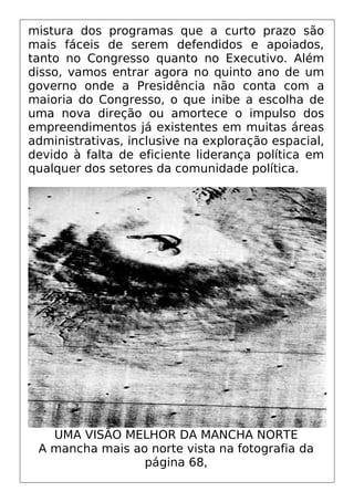 mistura dos programas que a curto prazo são
mais fáceis de serem defendidos e apoiados,
tanto no Congresso quanto no Executivo. Além
disso, vamos entrar agora no quinto ano de um
governo onde a Presidência não conta com a
maioria do Congresso, o que inibe a escolha de
uma nova direção ou amortece o impulso dos
empreendimentos já existentes em muitas áreas
administrativas, inclusive na exploração espacial,
devido à falta de eficiente liderança política em
qualquer dos setores da comunidade política.
UMA VISÃO MELHOR DA MANCHA NORTE
A mancha mais ao norte vista na fotografia da
página 68,
 