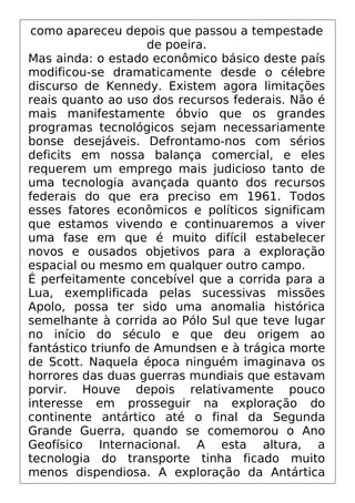 como apareceu depois que passou a tempestade
de poeira.
Mas ainda: o estado econômico básico deste país
modificou-se dramaticamente desde o célebre
discurso de Kennedy. Existem agora limitações
reais quanto ao uso dos recursos federais. Não é
mais manifestamente óbvio que os grandes
programas tecnológicos sejam necessariamente
bonse desejáveis. Defrontamo-nos com sérios
deficits em nossa balança comercial, e eles
requerem um emprego mais judicioso tanto de
uma tecnologia avançada quanto dos recursos
federais do que era preciso em 1961. Todos
esses fatores econômicos e políticos significam
que estamos vivendo e continuaremos a viver
uma fase em que é muito difícil estabelecer
novos e ousados objetivos para a exploração
espacial ou mesmo em qualquer outro campo.
É perfeitamente concebível que a corrida para a
Lua, exemplificada pelas sucessivas missões
Apolo, possa ter sido uma anomalia histórica
semelhante à corrida ao Pólo Sul que teve lugar
no início do século e que deu origem ao
fantástico triunfo de Amundsen e à trágica morte
de Scott. Naquela época ninguém imaginava os
horrores das duas guerras mundiais que estavam
porvir. Houve depois relativamente pouco
interesse em prosseguir na exploração do
continente antártico até o final da Segunda
Grande Guerra, quando se comemorou o Ano
Geofísico Internacional. A esta altura, a
tecnologia do transporte tinha ficado muito
menos dispendiosa. A exploração da Antártica
 
