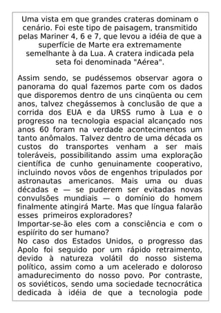Uma vista em que grandes crateras dominam o
cenário. Foi este tipo de paisagem, transmitido
pelas Mariner 4, 6 e 7, que levou a idéia de que a
superfície de Marte era extremamente
semelhante à da Lua. A cratera indicada pela
seta foi denominada "Aérea".
Assim sendo, se pudéssemos observar agora o
panorama do qual fazemos parte com os dados
que disporemos dentro de uns cinqüenta ou cem
anos, talvez chegássemos à conclusão de que a
corrida dos EUA e da URSS rumo à Lua e o
progresso na tecnologia espacial alcançado nos
anos 60 foram na verdade acontecimentos um
tanto anômalos. Talvez dentro de uma década os
custos do transportes venham a ser mais
toleráveis, possibilitando assim uma exploração
científica de cunho genuinamente cooperativo,
incluindo novos vôos de engenhos tripulados por
astronautas americanos. Mais uma ou duas
décadas e — se puderem ser evitadas novas
convulsões mundiais — o domínio do homem
finalmente atingirá Marte. Mas que língua falarão
esses primeiros exploradores?
Importar-se-ão eles com a consciência e com o
espiírito do ser humano?
No caso dos Estados Unidos, o progresso das
Apolo foi seguido por um rápido retraimento,
devido à natureza volátil do nosso sistema
político, assim como a um acelerado e doloroso
amadurecimento do nosso povo. Por contraste,
os soviéticos, sendo uma sociedade tecnocrática
dedicada à idéia de que a tecnologia pode
 