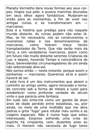 Planeta Vermelho dera novas formas aos seus cor-
pos, tingira sua pele, e pusera manchas douradas
em seus olhos agora fantásticos. Mudaram-se
então para as montanhas, a fim de viver nas
antigas ruínas e se transformaram em —
marcianos.
Esta é a história que predigo para nós naquele
mundo distante. As ruínas podem não estar lá.
Mas, se for necessário, nós as construiremos e
viveremos nelas e nos denominaremos de
marcianos, como fizeram meus heróis
transplantados da Terra. Que não serão mais da
Terra, e sim verdadeiros marcianos, assim como
em futuro não muito distante seremos Criaturas da
Lua, e depois, havendo Tempo e concordância de
Deus, benevolentes circunavegadores de um ainda
não selecionado alvo-sol.
Nós somos então — neste instante, porque assim o
sonhamos — marcianos. Queremos sê-lo e assim
haverá de ser.
E este livro é um dos instrumentos que abrem o
caminho ao antigo sonho, agora renovado e torna-
do concreto sob a forma de metais e luzes para
estabelecer como profunda verdade do século
vinte o que parecia uma fantasia.
Em tudo isto sinto-me como um garoto de doze
anos de idade perdido entre estadistas, ou, pior
ainda, no meio de uma multidão que me atira
pedras e grita "fuga" para rotular meu sonho e as
viagens espaciais. Não é numa fuga que estou
interessado. Estamos sofrendo uma crise do
espírito há cinqüenta, cem, duzentos anos ou
mais. O Homem não necessita de fugir tanto
 