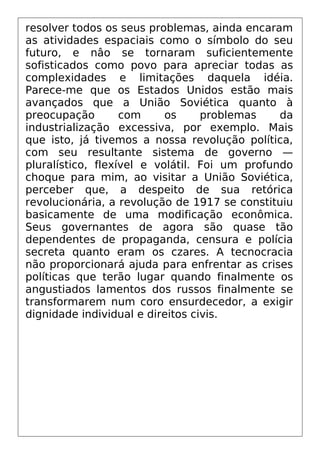 resolver todos os seus problemas, ainda encaram
as atividades espaciais como o símbolo do seu
futuro, e nâo se tornaram suficientemente
sofisticados como povo para apreciar todas as
complexidades e limitações daquela idéia.
Parece-me que os Estados Unidos estão mais
avançados que a União Soviética quanto à
preocupação com os problemas da
industrialização excessiva, por exemplo. Mais
que isto, já tivemos a nossa revolução política,
com seu resultante sistema de governo —
pluralístico, flexível e volátil. Foi um profundo
choque para mim, ao visitar a União Soviética,
perceber que, a despeito de sua retórica
revolucionária, a revolução de 1917 se constituiu
basicamente de uma modificação econômica.
Seus governantes de agora são quase tão
dependentes de propaganda, censura e polícia
secreta quanto eram os czares. A tecnocracia
não proporcionará ajuda para enfrentar as crises
políticas que terão lugar quando finalmente os
angustiados lamentos dos russos finalmente se
transformarem num coro ensurdecedor, a exigir
dignidade individual e direitos civis.
 