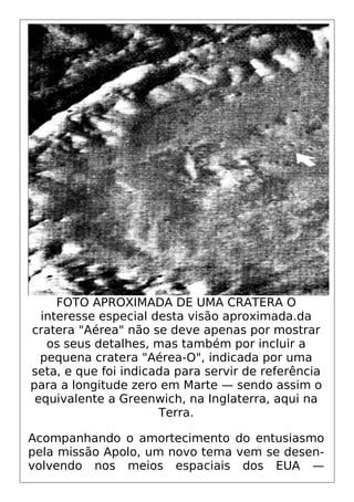 FOTO APROXIMADA DE UMA CRATERA O
interesse especial desta visão aproximada.da
cratera "Aérea" não se deve apenas por mostrar
os seus detalhes, mas também por incluir a
pequena cratera "Aérea-O", indicada por uma
seta, e que foi indicada para servir de referência
para a longitude zero em Marte — sendo assim o
equivalente a Greenwich, na Inglaterra, aqui na
Terra.
Acompanhando o amortecimento do entusiasmo
pela missão Apolo, um novo tema vem se desen-
volvendo nos meios espaciais dos EUA —
 