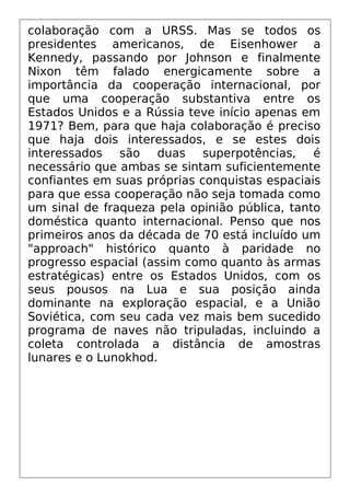 colaboração com a URSS. Mas se todos os
presidentes americanos, de Eisenhower a
Kennedy, passando por Johnson e finalmente
Nixon têm falado energicamente sobre a
importância da cooperação internacional, por
que uma cooperação substantiva entre os
Estados Unidos e a Rússia teve início apenas em
1971? Bem, para que haja colaboração é preciso
que haja dois interessados, e se estes dois
interessados são duas superpotências, é
necessário que ambas se sintam suficientemente
confiantes em suas próprias conquistas espaciais
para que essa cooperação não seja tomada como
um sinal de fraqueza pela opinião pública, tanto
doméstica quanto internacional. Penso que nos
primeiros anos da década de 70 está incluído um
"approach" histórico quanto à paridade no
progresso espacial (assim como quanto às armas
estratégicas) entre os Estados Unidos, com os
seus pousos na Lua e sua posição ainda
dominante na exploração espacial, e a União
Soviética, com seu cada vez mais bem sucedido
programa de naves não tripuladas, incluindo a
coleta controlada a distância de amostras
lunares e o Lunokhod.
 