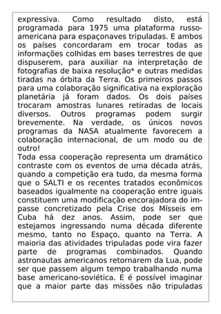 expressiva. Como resultado disto, está
programada para 1975 uma plataforma russo-
americana para espaçonaves tripuladas. E ambos
os países concordaram em trocar todas as
informações colhidas em bases terrestres de que
dispuserem, para auxiliar na interpretação de
fotografias de baixa resolução* e outras medidas
tiradas na órbita da Terra. Os primeiros passos
para uma colaboração significativa na exploração
planetária já foram dados. Os dois países
trocaram amostras lunares retiradas de locais
diversos. Outros programas podem surgir
brevemente. Na verdade, os únicos novos
programas da NASA atualmente favorecem a
colaboração internacional, de um modo ou de
outro!
Toda essa cooperação representa um dramático
contraste com os eventos de uma década atrás,
quando a competição era tudo, da mesma forma
que o SALTI e os recentes tratados econômicos
baseados igualmente na cooperação entre iguais
constituem uma modificação encorajadora do im-
passe concretizado pela Crise dos Mísseis em
Cuba há dez anos. Assim, pode ser que
estejamos ingressando numa década diferente
mesmo, tanto no Espaço, quanto na Terra. A
maioria das atividades tripuladas pode vira fazer
parte de programas combinados. Quando
astronautas americanos retornarem da Lua, pode
ser que passem algum tempo trabalhando numa
base americano-soviética. E é possível imaginar
que a maior parte das missões não tripuladas
 