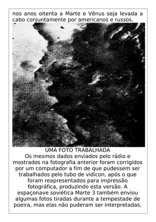 nos anos oitenta a Marte e Vênus seja levada a
cabo conjuntamente por americanos e russos.
UMA FOTO TRABALHADA
Os mesmos dados enviados pelo rádio e
mostrados na fotografia anterior foram corrigidos
por um computador a fim de que pudessem ser
trabalhados pelo tubo de vidicon, após o que
foram reapresentados para impressão
fotográfica, produzindo esta versão. A
espaçonave soviética Marte 3 também enviou
algumas fotos tiradas durante a tempestade de
poeira, mas elas não puderam ser interpretadas,
 
