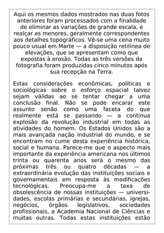 Aqui os mesmos dados mostrados nas duas fotos
anteriores foram processados com a finalidade
de eliminar as variações de grande escala, e
realçar as menores, geralmente correspondentes
aos detalhes topográficos. Vê-se uma cena muito
pouco usual em Marte — a disposição retilínea de
elevações, que se apresentam como que
expostas à erosão. Todas as três versões da
fotografia foram produzidas cinco minutos após
sua recepção na Terra.
Estas considerações econômicas, políticas e
sociológicas sobre o esforço espacial talvez
sejam válidas ao se tentar chegar a uma
conclusão final. Não se pode encarar este
assunto senão como uma faceta do que
realmente está se passando — a contínua
explosão da revolução industrial em todas as
atividades do homem. Os Estados Unidos são a
mais avançada nação industrial do mundo, e se
encontram no cume desta experiência histórica,
social e humana. Parece-me que o aspecto mais
importante da experiência americana nos últimos
trinta ou quarenta anos será o mesmo das
próximas três ou quatro décadas — a
extraordinária evolução das instituições sociais e
governamentais em resposta às modificações
tecnológicas. Preocupa-me a taxa de
obsolescência de nossas instituições — universi-
dades, escolas primárias e secundárias, igrejas,
negócios, órgãos legislativos, sociedades
profissionais, a Academia Nacional de Ciências e
muitas outras. Todas estas instituições estão
 