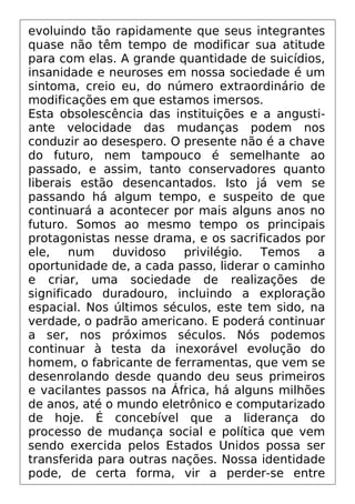 evoluindo tão rapidamente que seus integrantes
quase não têm tempo de modificar sua atitude
para com elas. A grande quantidade de suicídios,
insanidade e neuroses em nossa sociedade é um
sintoma, creio eu, do número extraordinário de
modificações em que estamos imersos.
Esta obsolescência das instituições e a angusti-
ante velocidade das mudanças podem nos
conduzir ao desespero. O presente não é a chave
do futuro, nem tampouco é semelhante ao
passado, e assim, tanto conservadores quanto
liberais estão desencantados. Isto já vem se
passando há algum tempo, e suspeito de que
continuará a acontecer por mais alguns anos no
futuro. Somos ao mesmo tempo os principais
protagonistas nesse drama, e os sacrificados por
ele, num duvidoso privilégio. Temos a
oportunidade de, a cada passo, liderar o caminho
e criar, uma sociedade de realizações de
significado duradouro, incluindo a exploração
espacial. Nos últimos séculos, este tem sido, na
verdade, o padrão americano. E poderá continuar
a ser, nos próximos séculos. Nós podemos
continuar à testa da inexorável evolução do
homem, o fabricante de ferramentas, que vem se
desenrolando desde quando deu seus primeiros
e vacilantes passos na África, há alguns milhões
de anos, até o mundo eletrônico e computarizado
de hoje. É concebível que a liderança do
processo de mudança social e política que vem
sendo exercida pelos Estados Unidos possa ser
transferida para outras nações. Nossa identidade
pode, de certa forma, vir a perder-se entre
 