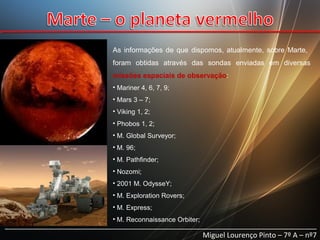 As informações de que dispomos, atualmente, sobre Marte,
foram obtidas através das sondas enviadas em diversas
missões espaciais de observação:
• Mariner 4, 6, 7, 9;
• Mars 3 – 7;
• Viking 1, 2;
• Phobos 1, 2;
• M. Global Surveyor;
• M. 96;
• M. Pathfinder;
• Nozomi;
• 2001 M. OdysseY;
• M. Exploration Rovers;
• M. Express;
• M. Reconnaissance Orbiter;

______________________________________________________________________________
Miguel Lourenço Pinto – 7º A – nº7

 