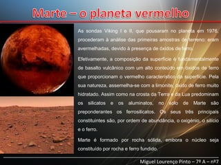 As sondas Viking I e II, que pousaram no planeta em 1976,
procederam à análise das primeiras amostras de terreno: eram
avermelhadas, devido à presença de óxidos de ferro.
Efetivamente, a composição da superfície é fundamentalmente
de basalto vulcânico com um alto conteúdo em óxidos de ferro
que proporcionam o vermelho característico da superfície. Pela
sua natureza, assemelha-se com a limonite, óxido de ferro muito
hidratado. Assim como na crosta da Terra e da Lua predominam
os

silicatos

e

os

aluminatos,

no

solo

de

Marte

são

preponderantes os ferrosilicatos. Os seus três principais
constituintes são, por ordem de abundância, o oxigénio, o silício
e o ferro.
Marte é formado por rocha sólida, embora o núcleo seja
constituído por rocha e ferro fundido.

______________________________________________________________________________
Miguel Lourenço Pinto – 7º A – nº7

 