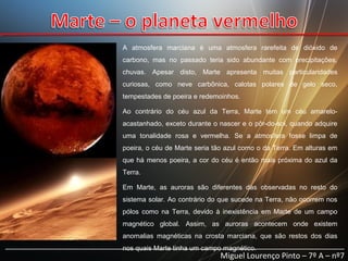 A atmosfera marciana é uma atmosfera rarefeita de dióxido de
carbono, mas no passado teria sido abundante com precipitações,
chuvas. Apesar disto, Marte apresenta muitas particularidades
curiosas, como neve carbônica, calotas polares de gelo seco,
tempestades de poeira e redemoinhos.
Ao contrário do céu azul da Terra, Marte tem um céu amareloacastanhado, exceto durante o nascer e o pôr-do-sol, quando adquire
uma tonalidade rosa e vermelha. Se a atmosfera fosse limpa de
poeira, o céu de Marte seria tão azul como o da Terra. Em alturas em
que há menos poeira, a cor do céu é então mais próxima do azul da
Terra.
Em Marte, as auroras são diferentes das observadas no resto do
sistema solar. Ao contrário do que sucede na Terra, não ocorrem nos
pólos como na Terra, devido à inexistência em Marte de um campo
magnético global. Assim, as auroras acontecem onde existem
anomalias magnéticas na crosta marciana, que são restos dos dias

______________________________________________________________________________
nos quais Marte tinha um campo magnético.
Miguel Lourenço Pinto – 7º A – nº7

 