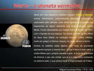 Marte tem dois pequenos satélites naturais: Fobos e Deimos,
ambos deformados, possivelmente asteróides carbonácios
capturados pelo planeta; outra teoria aponta que possam ser
fragmentos de algum asteróide que tenha chocado contra
Marte. Foram descobertos por Asaph Hall em Agosto de 1877,
com o impulso da sua esposa. Os nomes provêm de dois filhos
do deus Ares (Marte na mitologia romana): Fobos (Φόβος,
medo em grego) e Deimos (Δείμος, do grego pânico e terror).
Ambos os satélites estão ligados pela força da gravidade
apontando sempre a mesma face. Já que Fobos é mais veloz a
orbitar Marte que o próprio planeta a girar, a força da gravidade
irá diminuir o seu raio orbital, que já é o mais curto conhecido
no sistema solar, o que poderá levar à fragmentação de Fobos.

______________________________________________________________________________
Miguel Lourenço Pinto – 7º A – nº7

 