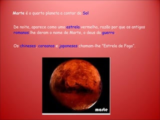 Marte  é o quarto planeta a contar do  Sol De noite, aparece como uma  estrela  vermelha, razão por que os antigos  romanos  lhe deram o nome de Marte, o deus da  guerra .  Os  chineses ,  coreanos  e  japoneses  chamam-lhe "Estrela de Fogo“. 
