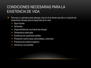 CONDICIONES NECESARIAS PARA LA
EXISTENCIA DE VIDA
 Para que un planeta pueda albergar vida en él se tienen que dar un conjunto de
situaciones idóneas para el desarrollo de la vida:
 Agua líquida
 Nutrientes
 Disponibilidad de una fuente de energía
 Temperatura adecuada
 Existencia de superficies sólidas
 Protección contra rayos ultravioletas y cósmicos
 Presencia de materia orgánica
 Cercanía a una estrella
 
