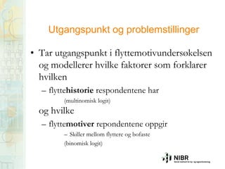Utgangspunkt og problemstillinger
• Tar utgangspunkt i flyttemotivundersøkelsen
og modellerer hvilke faktorer som forklarer
hvilken
– flyttehistorie respondentene har
(multinomisk logit)

og hvilke

– flyttemotiver repondentene oppgir
– Skiller mellom flyttere og bofaste
(binomisk logit)

 