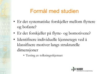 Formål med studien
• Er det systematiske forskjeller mellom flyttere
og bofaste?
• Er det forskjeller på flytte- og bomotivene?
• Identifisere individuelle kjennetegn ved å
klassifisere motiver langs strukturelle
dimensjoner
• Testing av tolkningsskjemaet

 