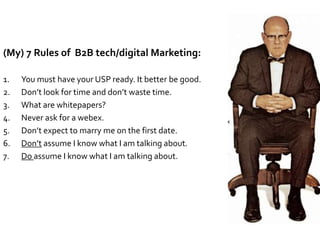 (My) 7 Rules of B2B tech/digital Marketing:
1. You must have your USP ready. It better be good.
2. Don’t look for time and don’t waste time.
3. What are whitepapers?
4. Never ask for a webex.
5. Don’t expect to marry me on the first date.
6. Don’t assume I know what I am talking about.
7. Do assume I know what I am talking about.
 