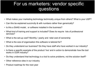 • What makes your marketing technology technically unique from others? What is your USP?
• Can this be explained succinctly & with numbers rather than generically?
• Is this a SAAS model, or software installed in the business?
• What kind of training and support is included? Does its require lots of professional
services?
• What is the set-up cost? Monthly / yearly and total cost of ownership
• What is the size of organisation this software is tailored for?
• Do they understand our business? Do they have staff who have worked in our industry?
• Is there a specific example of the product ‘live’ and in action to demonstrate how the tool
works in OUR industry?
• Do they understand that technology is a tool to solve problems, not the solution itself?
• Other reference sites in our industry
• Product roadmap for the next year
For us marketers: vendor specific
questions
 