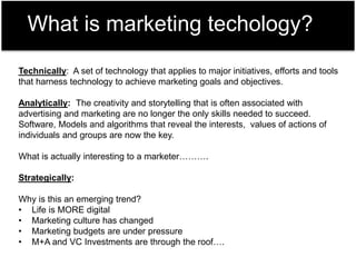 What is marketing techology?
Technically: A set of technology that applies to major initiatives, efforts and tools
that harness technology to achieve marketing goals and objectives.
Analytically: The creativity and storytelling that is often associated with
advertising and marketing are no longer the only skills needed to succeed.
Software, Models and algorithms that reveal the interests, values of actions of
individuals and groups are now the key.
What is actually interesting to a marketer……….
Strategically:
Why is this an emerging trend?
• Life is MORE digital
• Marketing culture has changed
• Marketing budgets are under pressure
• M+A and VC Investments are through the roof….
 