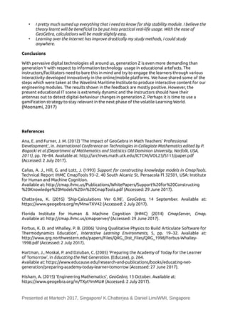 • I pretty much sumed up everything that i need to know for ship stability module. I believe the
theory learnt will be benefcial to be put into practical real-life usage. With the ease of
GeoGebra, calculations will be made slightly easy.
• Learning over the internet has improve drastically my study methods, i could study
anywhere.
Conclusions
With pervasive digital technologies all around us, generation Z is even more demanding than
generation Y with respect to information technology usage in educational artefacts. The
instructors/facilitators need to bare this in mind and try to engage the learners through various
interactivity developed innovatively in the online/mobile platforms. We have shared some of the
steps which were taken at the Wavelink Maritime Institute to produce interactive content for our
engineering modules. The results shown in the feedback are mostly positive. However, the
present educational IT scene is extremely dynamic and the instructors should have their
antennas out to detect digital-behaviour changes in generation Z. Perhaps it is time to use a
gamification strategy to stay relevant in the next phase of the volatile Learning World.
(Moonami, 2017)
References
Ana, E. and Furner, J. M. (2012) ‘The Impact of GeoGebra in Math Teachers’ Professional
Development’, in. International Conference on Technologies in Collegiate Mathematics edited by P.
Bogacki et al.(Department of Mathematics and Statistics Old Dominion University, Norfolk, USA,
2011), pp. 76–84. Available at: http://archives.math.utk.edu/ICTCM/VOL23/S113/paper.pdf
(Accessed: 2 July 2017).
Cañas, A. J., Hill, G. and Lott, J. (1993) Support for constructing knowledge models in CmapTools.
Technical Report IHMC CmapTools 93–2. 40 South Alcaniz St. Pensacola Fl 32501, USA: Institute
for Human and Machine Cognition.
Available at: http://cmap.ihmc.us/Publications/WhitePapers/Support%20for%20Constructing
%20Knowledge%20Models%20in%20CmapTools.pdf (Accessed: 29 June 2017).
Chatterjea, K. (2015) ‘Ship-Calculations Ver 0.98’, GeoGebra, 14 September. Available at:
https://www.geogebra.org/m/MnwTXV42 (Accessed: 2 July 2017).
Florida Institute for Human & Machine Cognition (IHMC) (2014) CmapServer, Cmap.
Available at: http://cmap.ihmc.us/cmapserver/ (Accessed: 29 June 2017).
Forbus, K. D. and Whalley, P. B. (2006) ‘Using Qualitative Physics to Build Articulate Software for
Thermodynamics Education’, Interactive Learning Environments, 5, pp. 19–32. Available at:
http://www.qrg.northwestern.edu/papers/Files/QRG_Dist_Files/QRG_1998/Forbus-Whalley-
1998.pdf (Accessed: 2 July 2017).
Hartman, J., Moskal, P. and Dziuban, C. (2005) ‘Preparing the Academy of Today for the Learner
of Tomorrow’, in Educating the Net Generation. (Educase), p. 264.
Available at: https://www.educause.edu/research-and-publications/books/educating-net-
generation/preparing-academy-today-learner-tomorrow (Accessed: 27 June 2017).
Hisham, A. (2015) ‘Engineering Mathematics’, GeoGebra, 13 October. Available at:
https://www.geogebra.org/m/TXytYmMU# (Accessed: 2 July 2017).
Presented at Martech 2017, Singapore/ K.Chatterjea & Daniel Lim/WMI, Singapore
 