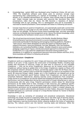 A. Knowledge-base system (KBS) was developed using CmapServer (Cañas, Hill and Lott,
1993). The CmapTools software suite allows users to construct concept maps
representing their understanding of a domain of knowledge. In the case of a large
domain, or of a detailed representation of a domain, many concept maps are developed
and linked. Concept maps are concepts with resources like, document files, slide
presentations, video clips etc. Hence, the KBS becomes a repository of domain
knowledge with its own ontology. This is a development area and its accessibility is
restricted to teachers/facilitators. Some examples will follow in a following sub-section.
B. Concept maps that are saved on CmapServers, are automatically saved with a version that
can be viewed as a web page on any web browser. The web-version of the knowledge-
maps are not editable. The learners access these knowledge-maps and their associated
resources via Moodle learning-management server. Hence, the domain knowledge, which
is developed by the facilitators remain secure in the KBS (Item – A).
C. The virtual learning environment chosen is the Moodle. Moodle (Modular Object-
Oriented Dynamic Learning Environment) is a course management system used
extensively world-wide for developing and managing e-learning platforms. Moodle is
“open source” and it allows developers to tailor the system to individual needs. It
supports third-party resources (Facebook, YouTube, Wikipedia, JClik, Hot Potatoes,
GeoGebra, etc.), providing fexibility in design . Moodle is based on socio-constructivist
pedagogy supporting an inquiry- and discovery-based approach to online learning.
Furthermore, it is truly useful for collaborative interaction among students as a
standalone, or in addition to, conventional classroom instruction.(Kotzer and Elran, 2012).
Some examples will follow in a following sub-section.
Digital Infrastructure – CmapServer
CmapServer works as a repository for users’ Cmaps and resources, with a folder-based interface
familiar to all users. It fully supports the construction of Knowledge Models, including large
models with thousands of resources. Cmaps can have links to resources on any reachable
CmapServer — links can be across CmapServers. Resources can be moved around within a
CmapServer without having to update links in the Cmaps. CmapServers register as Places with
the CmapTools network’s Directory of Places, and thereby appear under the All Places entry in
the CmapTools views, making it easy to locate the CmapServer you want to use anywhere in the
world. All resources (Cmaps, videos, images, etc.) in the CmapServer are indexed and can be
searched via the CmapTools search feature. Indexes from CmapServers are shared with the
CmapTools Network’s Index-Server, allowing searches across CmapServers from CmapTools.
Cmaps stored on a CmapServer can also be viewed and navigated through using a Web browser.
Synchronous, real time collaboration during the construction of Cmaps, allowing two or users to
simultaneously edit the same Cmap. Powerful permissions scheme allows for determining
permissions at the folder level to View, Annotate or Edit resources, plus additional specific
permissions. Annotation allows users to annotate Cmaps but prevents the editing of the Cmap.
Administration permission can be assigned dynamically when a folder is created, allowing e.g.
teachers to give students administrative permissions on their folders. Discussion threads allow
threaded discussion on a particular concept of a Cmap.(Florida Institute for Human & Machine
Cognition (IHMC), 2014)
Knowledge is seen as consisting of conceptual and procedural components. Educational
technology has mostly focused on supporting either one or the other type of learning activity.
Camps are combination of concepts and their relationships (Figure. 2, 3). So, they are able to
create Exploratory Learning Environments (ELEs), allowing students the choice of exploratory
learning. This reduces control over the learners' learning styles and behaviour. While the
Presented at Martech 2017, Singapore/ K.Chatterjea & Daniel Lim/WMI, Singapore
 