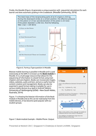 Finally, the Moodle (Figure. 6) generates a unique question with sequential calculations for each
learner and does automatic grading in the Gradebook. (Moodle Community, 2016)
Figure 6. Formu;a Type question in Moodle
Bitesize mobile learning is possible in Moodle and is used
extensively at the WMI. It is known as the Book module in
Moodle. It is a multi-page resource that allows for the
sequencing of information in a book format using main
chapters and sub chapters. Books can incorporate images,
videos, websites, audio and text, and are a useful tool for
content creation and management. Books can also be
exported in epub format making it suitable for use in
various mobile devices (e.g. Ipad or Android Tablets).
(University of Wollongong (UOW) - New South Wales,
Australia, 2014)
Figure. 7 is showing the bitesize information of the Book
module in Moodle and as this can be read easily from the
mobile devices, it has become quite popular with our
student groups.
Figure 7. Book-module Example – Mobile Phone Output
Presented at Martech 2017, Singapore/ K.Chatterjea & Daniel Lim/WMI, Singapore
 