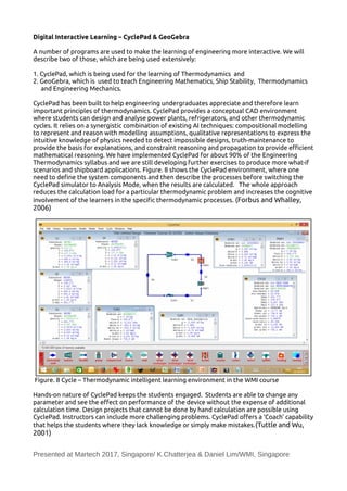 Digital Interactive Learning – CyclePad & GeoGebra
A number of programs are used to make the learning of engineering more interactive. We will
describe two of those, which are being used extensively:
1. CyclePad, which is being used for the learning of Thermodynamics and
2. GeoGebra, which is used to teach Engineering Mathematics, Ship Stability, Thermodynamics
and Engineering Mechanics.
CyclePad has been built to help engineering undergraduates appreciate and therefore learn
important principles of thermodynamics. CyclePad provides a conceptual CAD environment
where students can design and analyse power plants, refrigerators, and other thermodynamic
cycles. It relies on a synergistic combination of existing AI techniques: compositional modelling
to represent and reason with modelling assumptions, qualitative representations to express the
intuitive knowledge of physics needed to detect impossible designs, truth-maintenance to
provide the basis for explanations, and constraint reasoning and propagation to provide efcient
mathematical reasoning. We have implemented CyclePad for about 90% of the Engineering
Thermodynamics syllabus and we are still developing further exercises to produce more what-if
scenarios and shipboard applications. Figure. 8 shows the CyclePad environment, where one
need to define the system components and then describe the processes before switching the
CyclePad simulator to Analysis Mode, when the results are calculated. The whole approach
reduces the calculation load for a particular thermodynamic problem and increases the cognitive
involvement of the learners in the specific thermodynamic processes. (Forbus and Whalley,
2006)
Figure. 8 Cycle – Thermodynamic intelligent learning environment in the WMI course
Hands-on nature of CyclePad keeps the students engaged. Students are able to change any
parameter and see the efect on performance of the device without the expense of additional
calculation time. Design projects that cannot be done by hand calculation are possible using
CyclePad. Instructors can include more challenging problems. CyclePad ofers a ‘Coach’ capability
that helps the students where they lack knowledge or simply make mistakes.(Tuttle and Wu,
2001)
Presented at Martech 2017, Singapore/ K.Chatterjea & Daniel Lim/WMI, Singapore
 