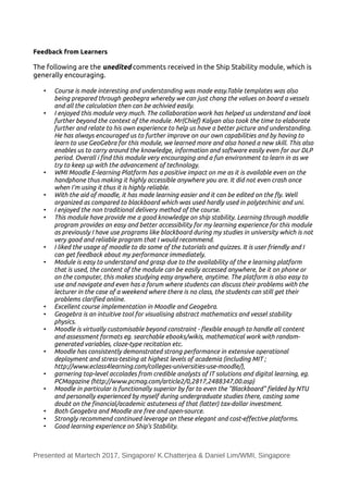 Feedback from Learners
The following are the unedited comments received in the Ship Stability module, which is
generally encouraging.
• Course is made interesting and understanding was made easy.Table templates was also
being prepared through geobegra whereby we can just chang the values on board a vessels
and all the calculation then can be achivied easily.
• I enjoyed this module very much. The collaboration work has helped us understand and look
further beyond the context of the module. Mr(Chief) Kalyan also took the time to elaborate
further and relate to his own experience to help us have a better picture and understanding.
He has always encouraged us to further improve on our own capabilities and by having to
learn to use GeoGebra for this module, we learned more and also honed a new skill. This also
enables us to carry around the knowledge, information and software easily even for our DLP
period. Overall i fnd this module very encouraging and a fun environment to learn in as we
try to keep up with the advancement of technology.
• WMI Moodle E-learning Platform has a positive impact on me as it is available even on the
handphone thus making it highly accessible anywhere you are. It did not even crash once
when I'm using it thus it is highly reliable.
• With the aid of moodle, it has made learning easier and it can be edited on the fy. Well
organized as compared to blackboard which was used hardly used in polytechinic and uni.
• I enjoyed the non traditional delivery method of the course.
• This module have provide me a good knowledge on ship stability. Learning through moddle
program provides an easy and better accessibility for my learning experience for this module
as previously I have use programs like blackboard during my studies in university which is not
very good and reliable program that I would recommend.
• I liked the usage of moodle to do some of the tutorials and quizzes. It is user friendly and I
can get feedback about my performance immediately.
• Module is easy to understand and grasp due to the availability of the e learning platform
that is used, the content of the module can be easily accessed anywhere, be it on phone or
on the computer, this makes studying easy anywhere, anytime. The platform is also easy to
use and navigate and even has a forum where students can discuss their problems with the
lecturer in the case of a weekend where there is no class, the students can still get their
problems clarifed online.
• Excellent course implementation in Moodle and Geogebra.
• Geogebra is an intuitive tool for visualising abstract mathematics and vessel stability
physics.
• Moodle is virtually customisable beyond constraint - fexible enough to handle all content
and assessment formats eg. searchable ebooks/wikis, mathematical work with random-
generated variables, cloze-type recitation etc.
• Moodle has consistently demonstrated strong performance in extensive operational
deployment and stress-testing at highest levels of academia (including MIT ;
http://www.eclass4learning.com/colleges-universities-use-moodle/),
• garnering top-level accolades from credible analysts of IT solutions and digital learning, eg.
PCMagazine (http://www.pcmag.com/article2/0,2817,2488347,00.asp)
• Moodle in particular is functionally superior by far to even the "Blackboard" felded by NTU
and personally experienced by myself during undergraduate studies there, casting some
doubt on the fnancial/academic astuteness of that (latter) tax-dollar investment.
• Both Geogebra and Moodle are free and open-source.
• Strongly recommend continued leverage on these elegant and cost-efective platforms.
• Good learning experience on Ship's Stability.
Presented at Martech 2017, Singapore/ K.Chatterjea & Daniel Lim/WMI, Singapore
 