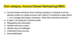 Sub category; Account Based Markeeting(ABM)
● Account-based marketing means catering company’s message to the top
decision-makers for target accounts with a blend of marketing of sales tactics
— it's a strategy that targets companies, rather than individual customers.
● It helps in providing the customer profile.
● Retargeting and automation.
● Identify best time to reach.
● Identify account challenges.
● Understand buyer journey.
● Lead qualification
 