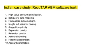 Indian case study: RecoTAP ABM software tool.
1. High value account identification.
2. Behavioral data mapping.
3. Personalize ad campaigns.
4. Insight led sales for closing.
5. Acquisition priority
6. Expansion priority
7. Retention priority.
8. Account nurturing
9. Pipeline acceleration.
10.Account penetration.
 