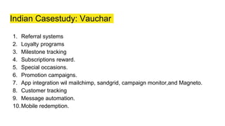 Indian Casestudy: Vauchar
1. Referral systems
2. Loyalty programs
3. Milestone tracking
4. Subscriptions reward.
5. Special occasions.
6. Promotion campaigns.
7. App integration wil mailchimp, sandgrid, campaign monitor,and Magneto.
8. Customer tracking
9. Message automation.
10.Mobile redemption.
 