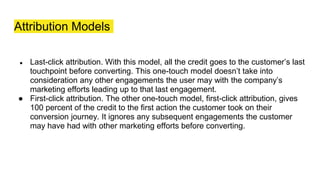 Attribution Models
● Last-click attribution. With this model, all the credit goes to the customer’s last
touchpoint before converting. This one-touch model doesn’t take into
consideration any other engagements the user may with the company’s
marketing efforts leading up to that last engagement.
● First-click attribution. The other one-touch model, first-click attribution, gives
100 percent of the credit to the first action the customer took on their
conversion journey. It ignores any subsequent engagements the customer
may have had with other marketing efforts before converting.
 