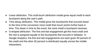 ● Linear attribution. This multi-touch attribution model gives equal credit to each
touchpoint along the user’s path.
● Time decay attribution. This model gives the touchpoints that occured closer
to the time of the conversion more credit than touch points further back in
time. The closer in time to the event, the more credit a touchpoint receives.
● U-shaped attribution. The first and last engagement get the most credit and
the rest is assigned equally to the touchpoints that occured in between. In
Google Analytics, the first and last engagements are each given 40 percent of
the credit and the other 20 percent is distributed equally across the middle
interactions.
 