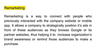 Remarketing
Remarketing is a way to connect with people who
previously interacted with the company website or mobile
app. It allows a company to strategically position it’s ads in
front of these audiences as they browse Google or its
partner websites, thus helping it to increase organization’s
brand awareness or remind those audiences to make a
purchase.
 