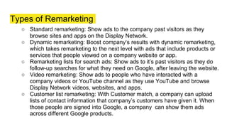 Types of Remarketing
○ Standard remarketing: Show ads to the company past visitors as they
browse sites and apps on the Display Network.
○ Dynamic remarketing: Boost company’s results with dynamic remarketing,
which takes remarketing to the next level with ads that include products or
services that people viewed on a company website or app.
○ Remarketing lists for search ads: Show ads to it’s past visitors as they do
follow-up searches for what they need on Google, after leaving the website.
○ Video remarketing: Show ads to people who have interacted with a
company videos or YouTube channel as they use YouTube and browse
Display Network videos, websites, and apps.
○ Customer list remarketing: With Customer match, a company can upload
lists of contact information that company’s customers have given it. When
those people are signed into Google, a company can show them ads
across different Google products.
 