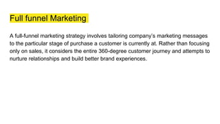 Full funnel Marketing
A full-funnel marketing strategy involves tailoring company’s marketing messages
to the particular stage of purchase a customer is currently at. Rather than focusing
only on sales, it considers the entire 360-degree customer journey and attempts to
nurture relationships and build better brand experiences.
 