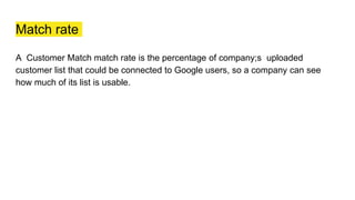 Match rate
A Customer Match match rate is the percentage of company;s uploaded
customer list that could be connected to Google users, so a company can see
how much of its list is usable.
 