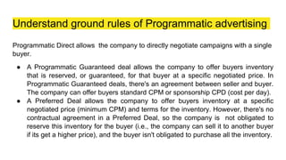 Understand ground rules of Programmatic advertising
Programmatic Direct allows the company to directly negotiate campaigns with a single
buyer.
● A Programmatic Guaranteed deal allows the company to offer buyers inventory
that is reserved, or guaranteed, for that buyer at a specific negotiated price. In
Programmatic Guaranteed deals, there's an agreement between seller and buyer.
The company can offer buyers standard CPM or sponsorship CPD (cost per day).
● A Preferred Deal allows the company to offer buyers inventory at a specific
negotiated price (minimum CPM) and terms for the inventory. However, there's no
contractual agreement in a Preferred Deal, so the company is not obligated to
reserve this inventory for the buyer (i.e., the company can sell it to another buyer
if its get a higher price), and the buyer isn't obligated to purchase all the inventory.
 
