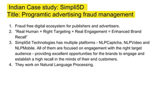 Indian Case study: Simpli5D
Title: Programtic advertising fraud management
1. Fraud free digital ecosystem for publishers and advertisers.
2. “Real Human + Right Targeting + Real Engagement = Enhanced Brand
Recall”
3. Simpli5d Technologies has multiple platforms - NLPCaptcha, NLPVideo and
NLPMobile. All of them are focused on engagement with the right target
audience - providing excellent opportunities for the brands to engage and
establish a high recall in the minds of their end customers.
4. They work on Natural Language Processing.
 